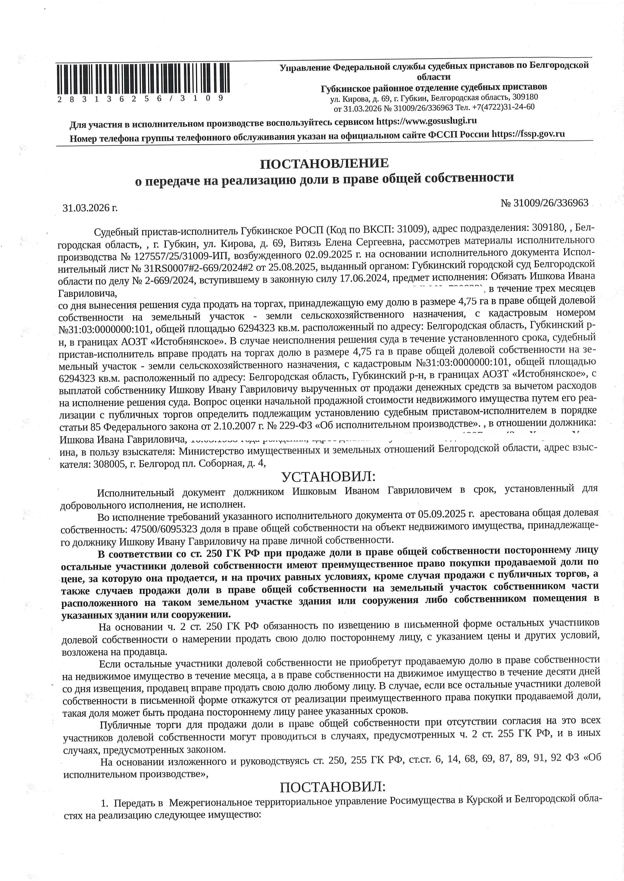 4.75 га в праве общей долевой собственности на земельный участок площадью 6047823 кв. м, кадастровый номер 31:03:0000000:101. Имущество обременено: аренда, арест, запрещение регистрации. Имущество принадлежит на праве собственности Ишкову И.Г. Взыскатель: Министерство земельных и имущественных отношений Белгородской области. Основание реализации: исполнительный лист Губкинского городского суда Белгородской области от 25.08.2025 № 31RS0007#2-669/2024#2