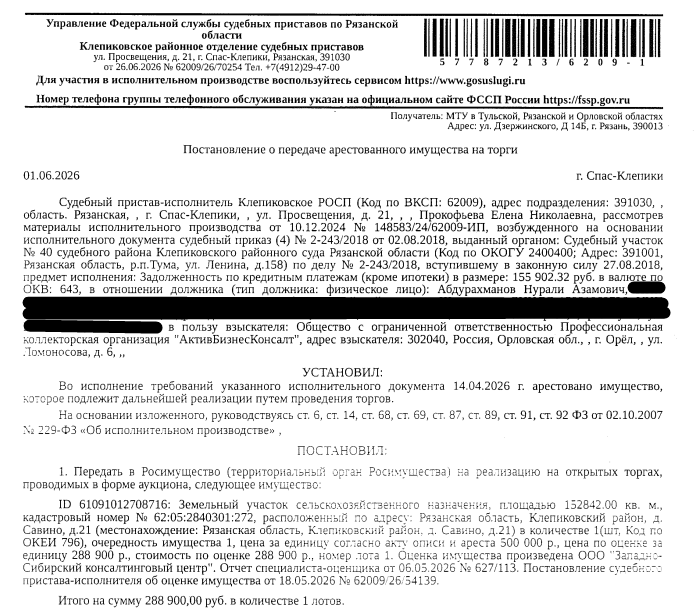 Земельный участок, категория земель: земли сельскохозяйственного назначения, виды разрешенного использования: для сельскохозяйственного производства, площадь 152842 +/- 3421 кв.м., кадастровый номер 62:05:2840301:272, местоположение: Рязанская обл, р-н Клепиковский, д Савино, дом 21. См. Извещение. Вид ограничений (обременений): ограничения прав на земельный участок, предусмотренные ст. 56 ЗК РФ. Взыскатель: ООО ПКО «АктивБизнесКонсалт». Должник: Абдурахманов Н.А.